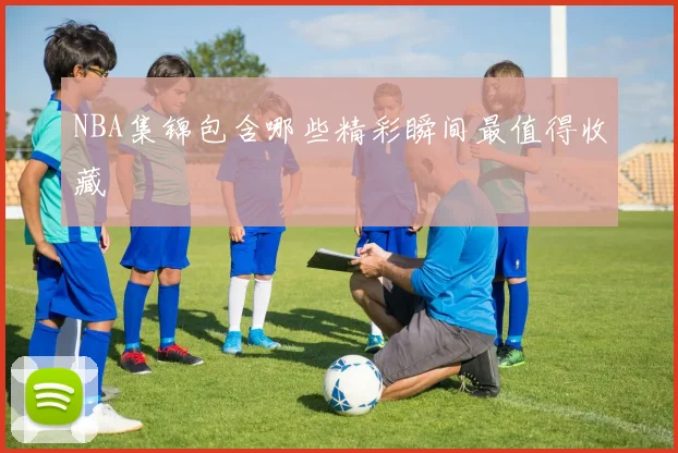 NBA集锦包含哪些精彩瞬间最值得收藏