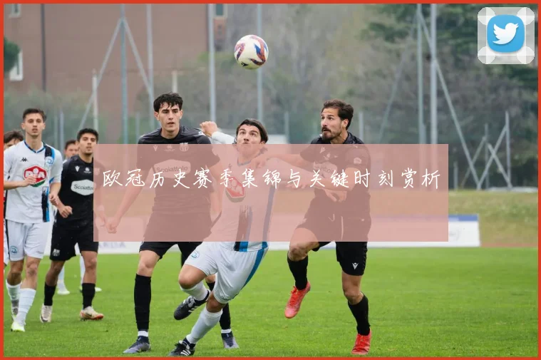 欧冠历史赛季集锦与关键时刻赏析