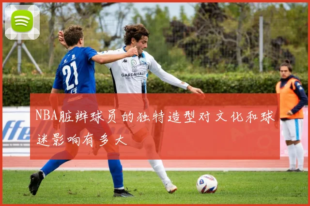 NBA脏辫球员的独特造型对文化和球迷影响有多大