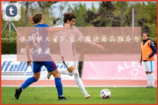 休斯顿火箭队官方周边商品推荐与购买渠道